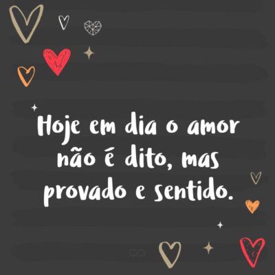 Hoje em dia o amor não é dito, mas provado e sentido.