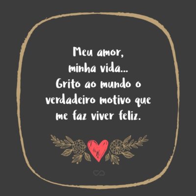 Frase de Amor - Meu amor, minha vida… Grito ao mundo o verdadeiro motivo que me faz viver feliz. Você é o motivo de tanta satisfação e realização no meu dia a dia. Quero você ao meu lado por toda a eternidade. Te amo!