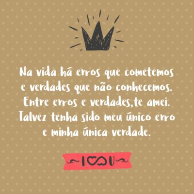 Na vida há erros que cometemos e verdades que não conhecemos. Entre erros e verdades,te amei. Talvez tenha sido meu único erro e minha única verdade.