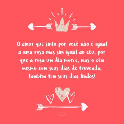 O amor que sinto por você não é igual a uma rosa mas sim igual ao céu, por que a rosa um dia morre, mas o céu mesmo com seus dias de trovoada, também tem seus dias lindos!