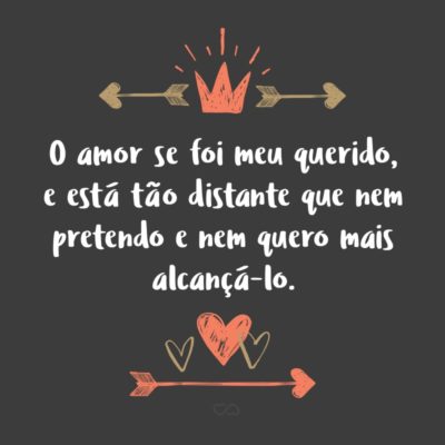 O amor se foi meu querido, e está tão distante que nem pretendo e nem quero mais alcançá-lo.