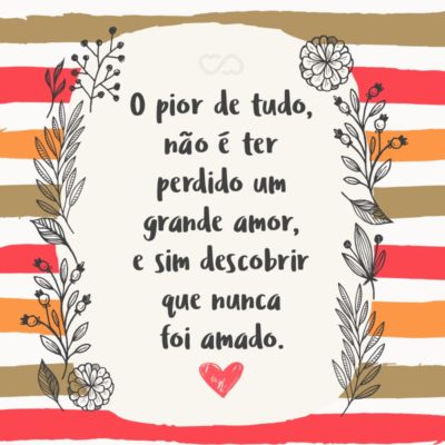 O pior de tudo, não é ter perdido um grande amor, e sim descobrir que nunca foi amado.