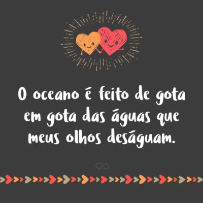 Frase de Amor - O oceano é feito de gota em gota das águas que meus olhos deságuam.