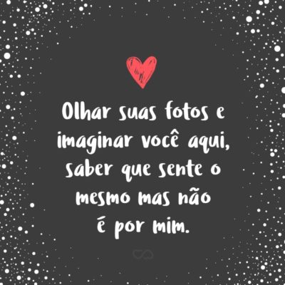 Frase de Amor - Olhar suas fotos e imaginar você aqui, saber que sente o mesmo mas não é por mim.