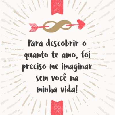 Frase de Amor - Para descobrir o quanto te amo, foi preciso me imaginar sem você na minha vida!