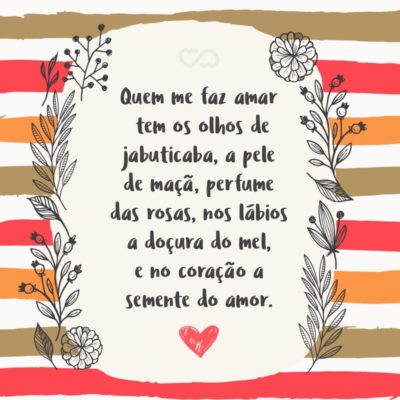 Quem me faz amar tem os olhos de jabuticaba, a pele de maçã, perfume das rosas, nos lábios a doçura do mel, e no coração a semente do amor.