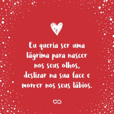 Eu queria ser uma lágrima para nascer nos seus olhos, deslizar na sua face e morrer nos seus lábios.