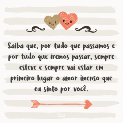 Saiba que, por tudo que passamos e por tudo que iremos passar, sempre esteve e sempre vai estar em primeiro lugar o amor imenso que eu sinto por você.