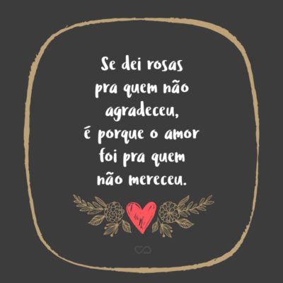 Frase de Amor - Se dei rosas pra quem não agradeceu, é porque o amor foi pra quem não mereceu.