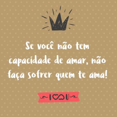 Frase de Amor - Se você não tem capacidade de amar, não faça sofrer quem te ama!