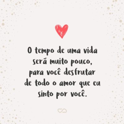 O tempo de uma vida será muito pouco, para você desfrutar de todo o amor que eu sinto por você.