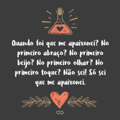 Quando foi que me apaixonei? No primeiro abraço? No primeiro beijo? No primeiro olhar? No primeiro toque? Não sei! Só sei que me apaixonei.