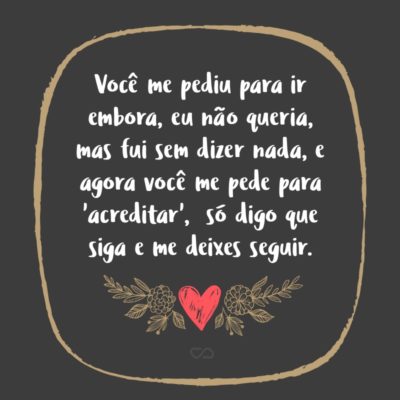 Frase de Amor - Você me pediu para ir embora, eu não queria, mas fui sem dizer nada, e agora você me pede para ‘acreditar’, mas mesmo com tanto para dizer só digo que siga e me deixes seguir, porque nunca deixei de acreditar.