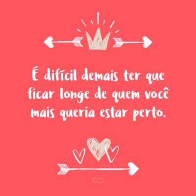 Frase de Amor - É difícil demais ter que ficar longe de quem você mais queria estar perto.