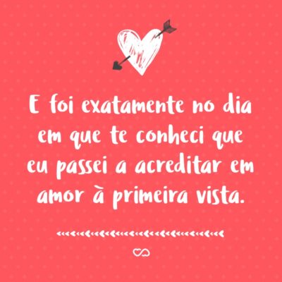 Frase de Amor - E foi exatamente no dia em que te conheci que eu passei a acreditar em amor à primeira vista.