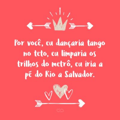 Por você, eu dançaria tango no teto, eu limparia os trilhos do metrô, eu iria a pé do Rio a Salvador.