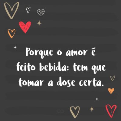 Porque o amor é feito bebida: tem que tomar a dose certa.