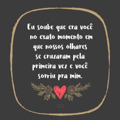 Frase de Amor - Eu soube que era você no exato momento em que nossos olhares se cruzaram pela primeira vez e você sorriu pra mim.