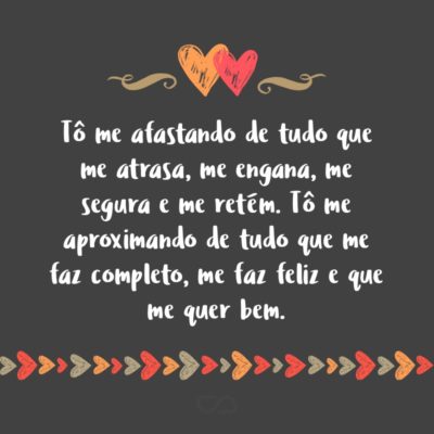 Tô me afastando de tudo que me atrasa, me engana, me segura e me retém. Tô me aproximando de tudo que me faz completo, me faz feliz e que me quer bem.