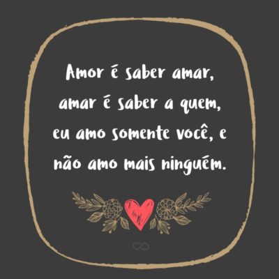 Amor é saber amar, amar é saber a quem, eu amo somente você, e não amo mais ninguém.