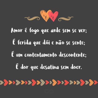 Frase de Amor - Amor é fogo que arde sem se ver; É ferida que dói e não se sente; É um contentamento descontente; É dor que desatina sem doer. É um não querer mais que bem querer; É um andar solitário entre a gente; É nunca contentar-se de contente; É um cuidar que se ganha em se perder....