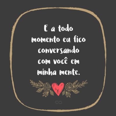 Frase de Amor - E a todo momento eu fico conversando com você em minha mente.