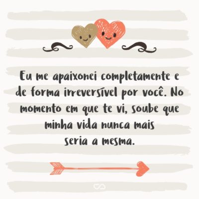 E sim, para que você saiba, foi amor à primeira vista. Eu me apaixonei completamente e de forma irreversível por você. No momento em que te vi, soube que minha vida nunca mais seria a mesma.