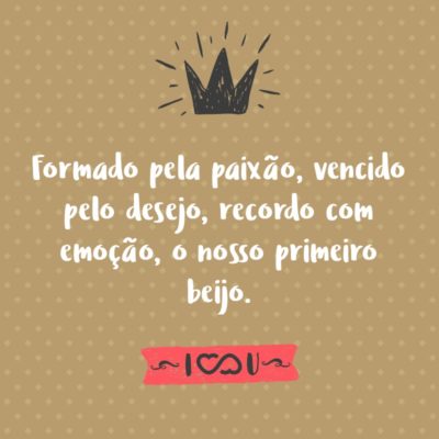 Formado pela paixão, vencido pelo desejo, recordo com emoção, o nosso primeiro beijo.