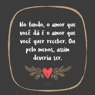 Frase de Amor - No fundo, o amor que você dá é o amor que você quer receber. Ou pelo menos, assim deveria ser.