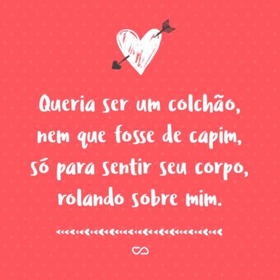 Frase de Amor - Queria ser um colchão, nem que fosse de capim, só para sentir seu corpo, rolando sobre mim.