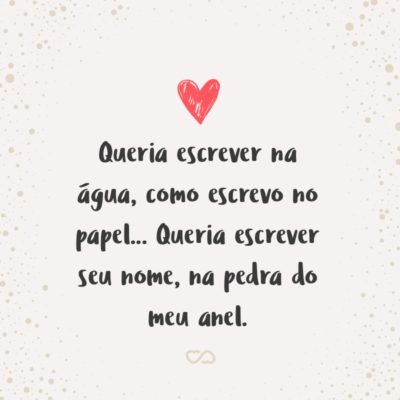 Queria escrever na água, como escrevo no papel… Queria escrever seu nome, na pedra do meu anel.