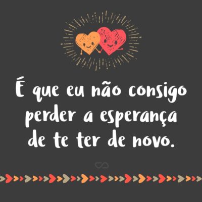 Frase de Amor - É que eu não consigo perder a esperança de te ter de novo.