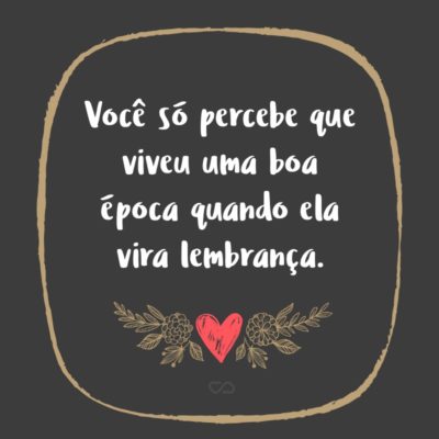 Frase de Amor - Você só percebe que viveu uma boa época quando ela vira lembrança.