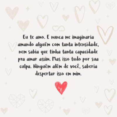 Frase de Amor - Eu te amo. E nunca me imaginaria amando alguém com tanta intensidade, nem sabia que tinha tanta capacidade pra amar assim. Mas isso tudo por sua culpa. Ninguém além de você, saberia despertar isso em mim.