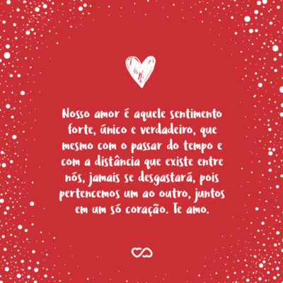 Nosso amor é aquele sentimento forte, único e verdadeiro, que mesmo com o passar do tempo e com a distância que existe entre nós, jamais se desgastará, pois pertencemos um ao outro, juntos em um só coração. Te amo.