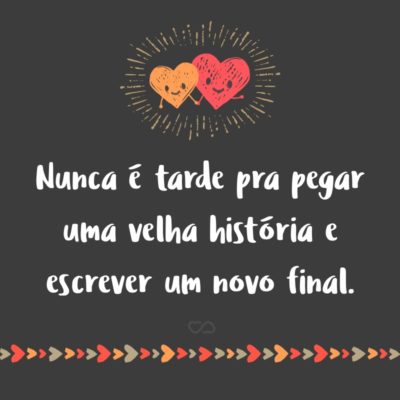 Frase de Amor - Nunca é tarde pra pegar uma velha história e escrever um novo final.