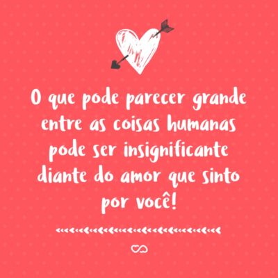 Frase de Amor - O que pode parecer grande entre as coisas humanas pode ser insignificante diante do amor que sinto por você!