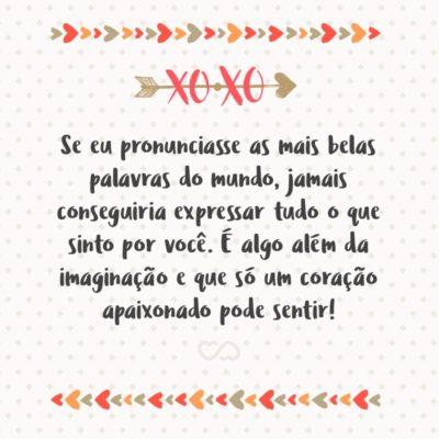 Se eu pronunciasse as mais belas palavras do mundo, jamais conseguiria expressar tudo o que sinto por você. É algo além da imaginação e que só um coração apaixonado pode sentir!