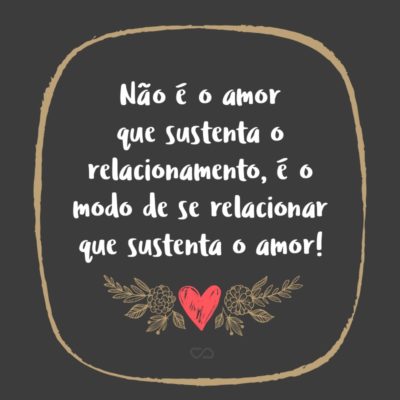 Frase de Amor - Não é o amor que sustenta o relacionamento, é o modo de se relacionar que sustenta o amor!