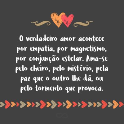 Frase de Amor - O verdadeiro amor acontece por empatia, por magnetismo, por conjunção estelar. Ninguém ama outra pessoa porque ela é educada,veste-se bem e é fã do Caetano. Isso são só referenciais. Ama-se pelo cheiro, pelo mistério, pela paz que o outro lhe dá, ou pelo tormento que provoca.