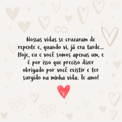 Frase de Amor - Nossas vidas se cruzaram de repente e, quando vi, já era tarde… Hoje, eu e você somos apenas um, e é por isso que preciso dizer obrigado por você existir e ter surgido na minha vida. Te amo!