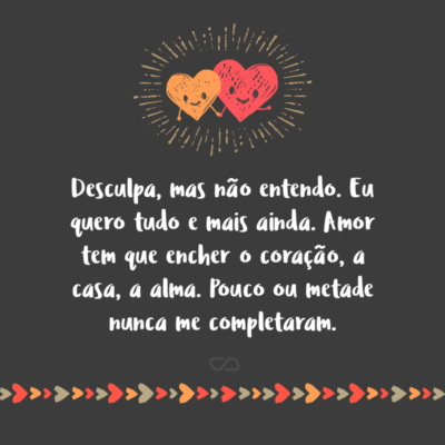 Frase de Amor - Desculpa, mas não entendo. Eu quero tudo e mais ainda. Amor tem que encher o coração, a casa, a alma. Pouco ou metade nunca me completaram.