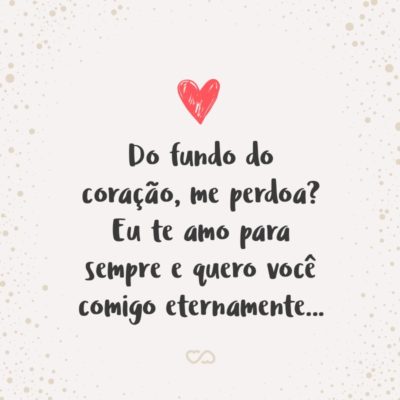 Frase de Amor - Do fundo do coração, me perdoa? Eu te amo para sempre e quero você comigo eternamente…