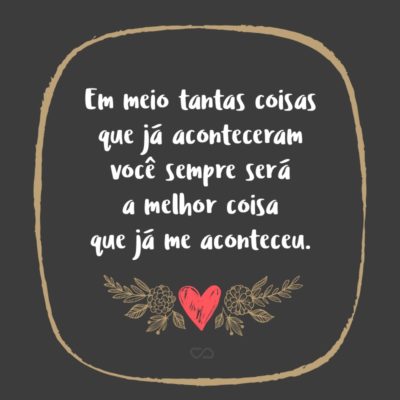 Frase de Amor - Em meio tantas coisas que já aconteceram você sempre será a melhor coisa que já me aconteceu.