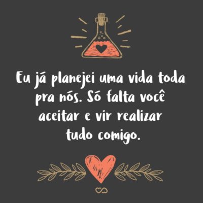 Frase de Amor - Eu já planejei uma vida toda pra nós. Só falta você aceitar e vir realizar tudo comigo.