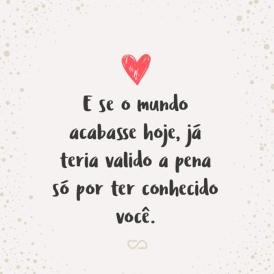 Frase de Amor - E se o mundo acabasse hoje, já teria valido a pena só por ter conhecido você.