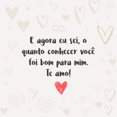 Frase de Amor - E agora eu sei, o quanto conhecer você foi bom para mim. Te amo!