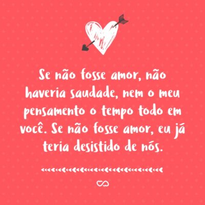 Frase de Amor - Se não fosse amor, não haveriam planos, nem vontades, nem ciúmes, nem coração magoado. Se não fosse amor, não haveria desejo, nem o medo da solidão. Se não fosse amor, não haveria saudade, nem o meu pensamento o tempo todo em você. Se não fosse amor, eu já teria desistido de nós.