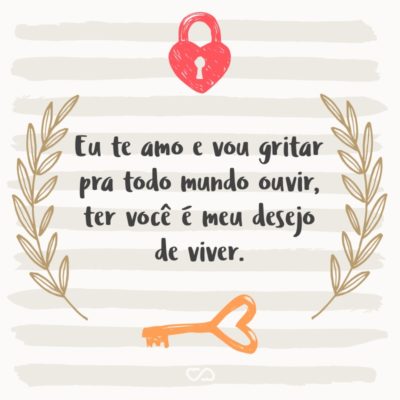 Frase de Amor - Eu te amo e vou gritar pra todo mundo ouvir, ter você é meu desejo de viver.