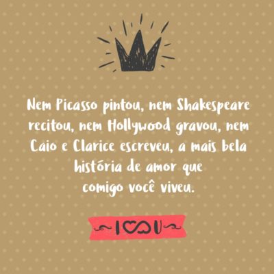 Frase de Amor - Nem Picasso pintou, nem Shakespeare recitou, nem Hollywood gravou, nem Caio e Clarice escreveram, a mais bela história de amor que comigo você viveu.